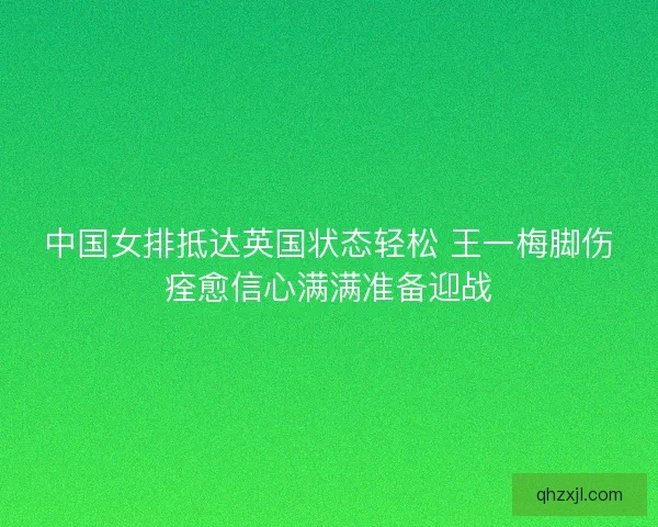 中国女排抵达英国状态轻松 王一梅脚伤痊愈信心满满准备迎战