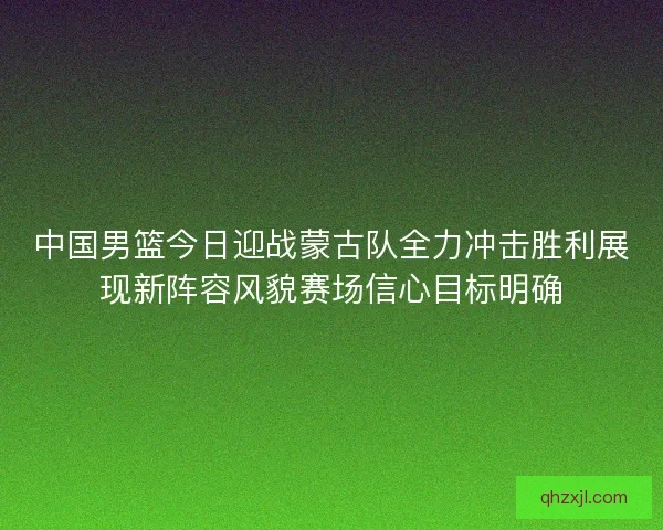 中国男篮今日迎战蒙古队全力冲击胜利展现新阵容风貌赛场信心目标明确